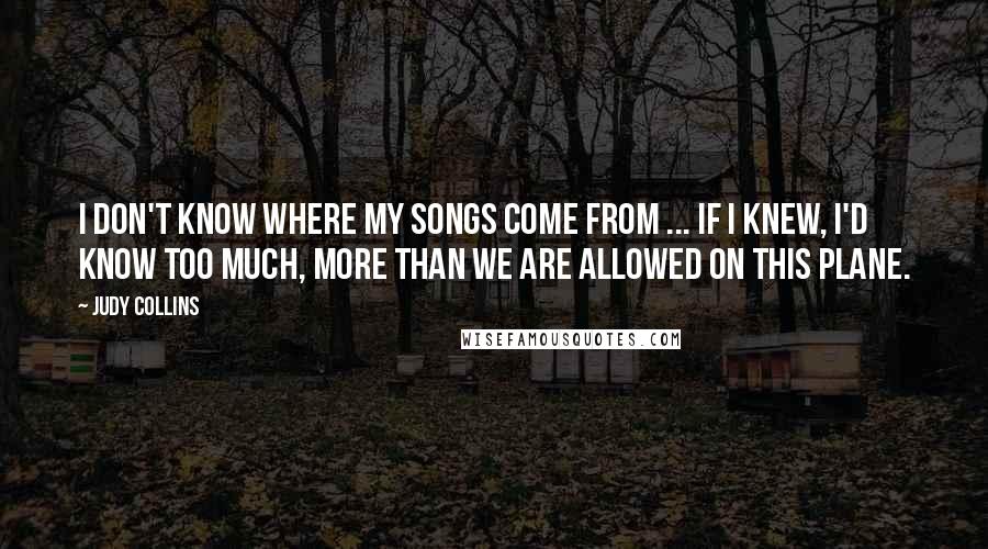 Judy Collins Quotes: I don't know where my songs come from ... If I knew, I'd know too much, more than we are allowed on this plane.