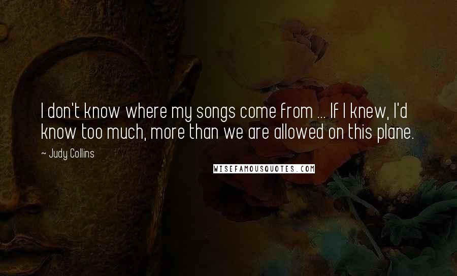 Judy Collins Quotes: I don't know where my songs come from ... If I knew, I'd know too much, more than we are allowed on this plane.