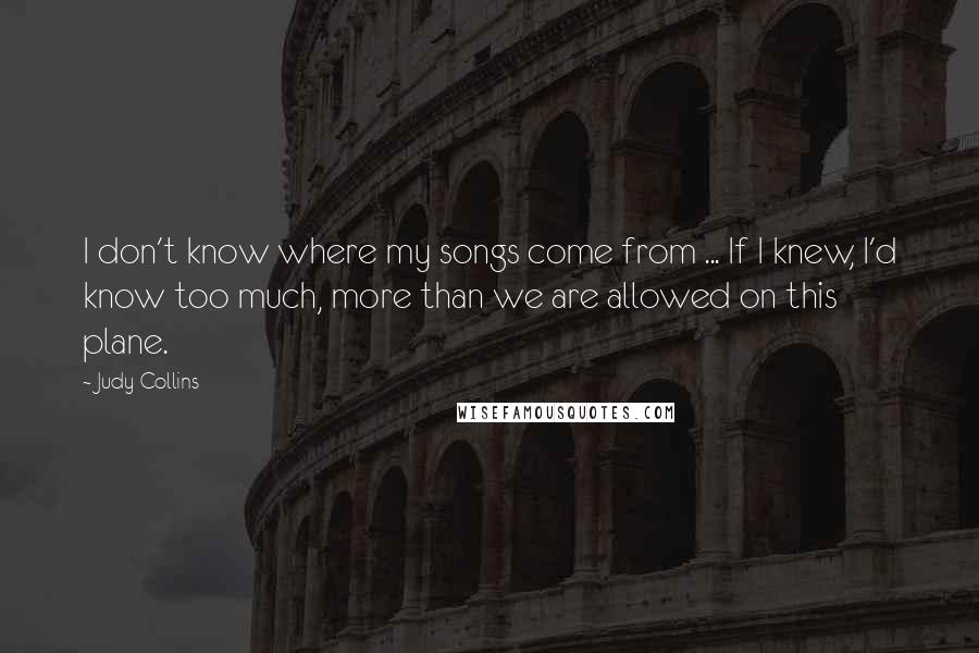 Judy Collins Quotes: I don't know where my songs come from ... If I knew, I'd know too much, more than we are allowed on this plane.