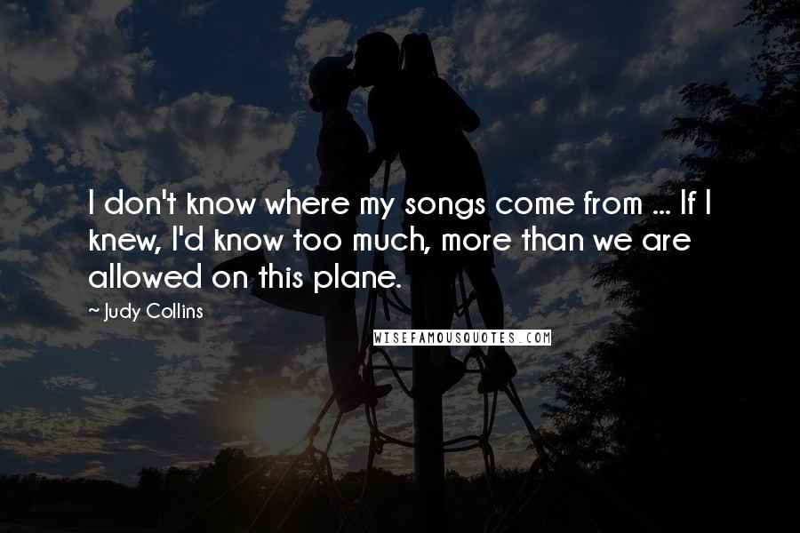 Judy Collins Quotes: I don't know where my songs come from ... If I knew, I'd know too much, more than we are allowed on this plane.
