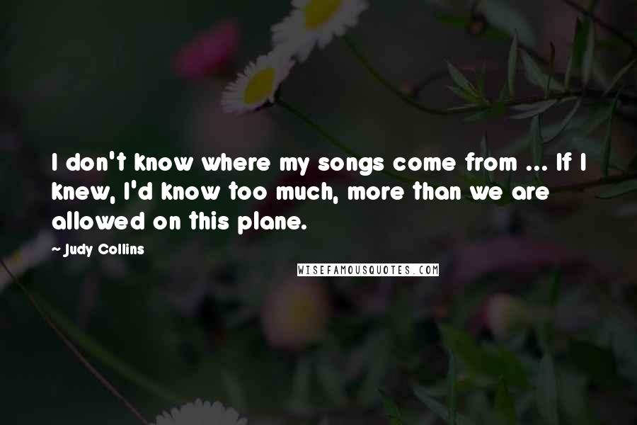 Judy Collins Quotes: I don't know where my songs come from ... If I knew, I'd know too much, more than we are allowed on this plane.