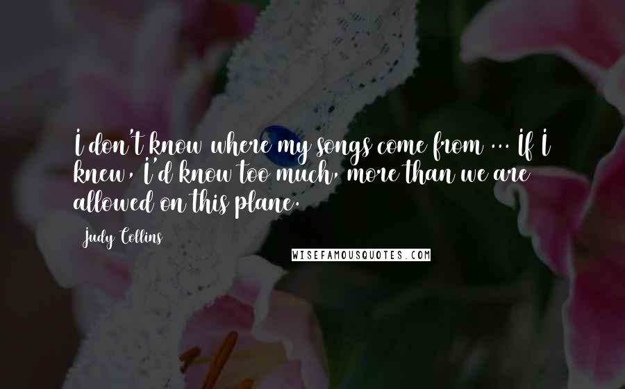 Judy Collins Quotes: I don't know where my songs come from ... If I knew, I'd know too much, more than we are allowed on this plane.