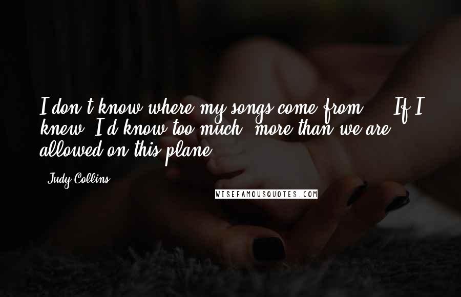 Judy Collins Quotes: I don't know where my songs come from ... If I knew, I'd know too much, more than we are allowed on this plane.