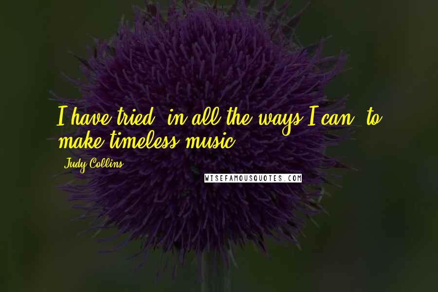 Judy Collins Quotes: I have tried, in all the ways I can, to make timeless music.