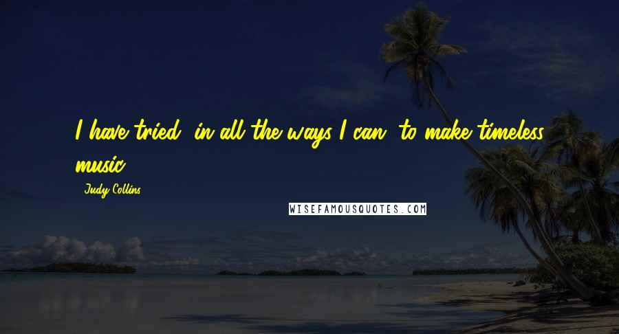 Judy Collins Quotes: I have tried, in all the ways I can, to make timeless music.
