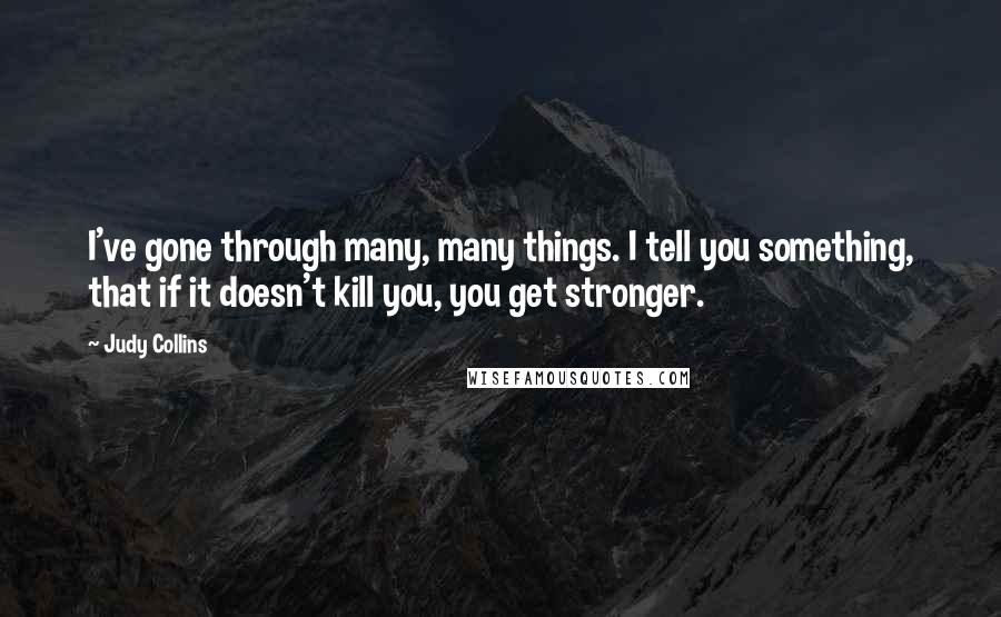 Judy Collins Quotes: I've gone through many, many things. I tell you something, that if it doesn't kill you, you get stronger.