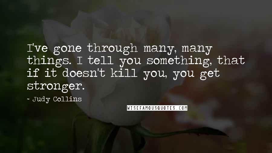 Judy Collins Quotes: I've gone through many, many things. I tell you something, that if it doesn't kill you, you get stronger.