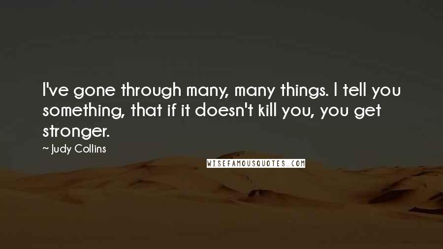 Judy Collins Quotes: I've gone through many, many things. I tell you something, that if it doesn't kill you, you get stronger.