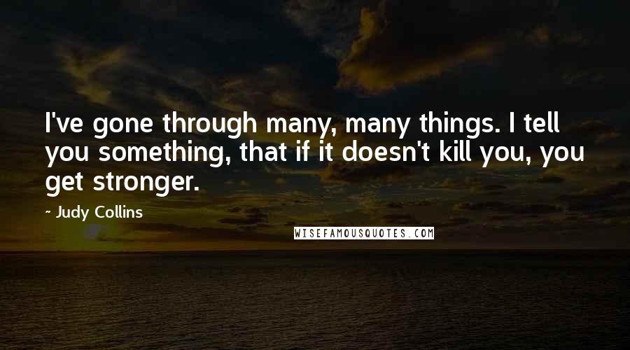 Judy Collins Quotes: I've gone through many, many things. I tell you something, that if it doesn't kill you, you get stronger.