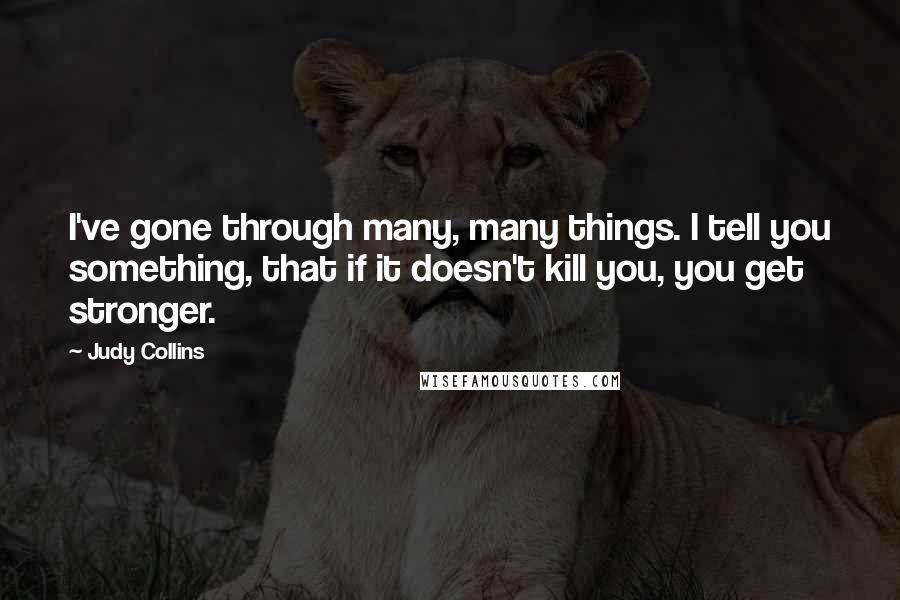 Judy Collins Quotes: I've gone through many, many things. I tell you something, that if it doesn't kill you, you get stronger.