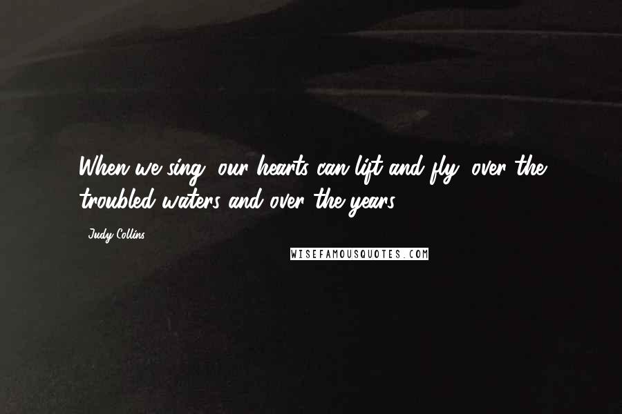 Judy Collins Quotes: When we sing, our hearts can lift and fly, over the troubled waters and over the years,
