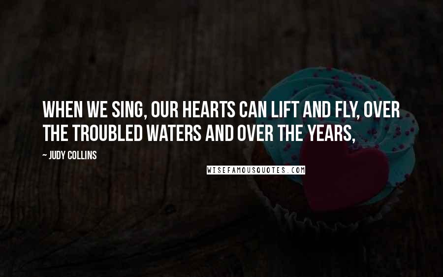 Judy Collins Quotes: When we sing, our hearts can lift and fly, over the troubled waters and over the years,