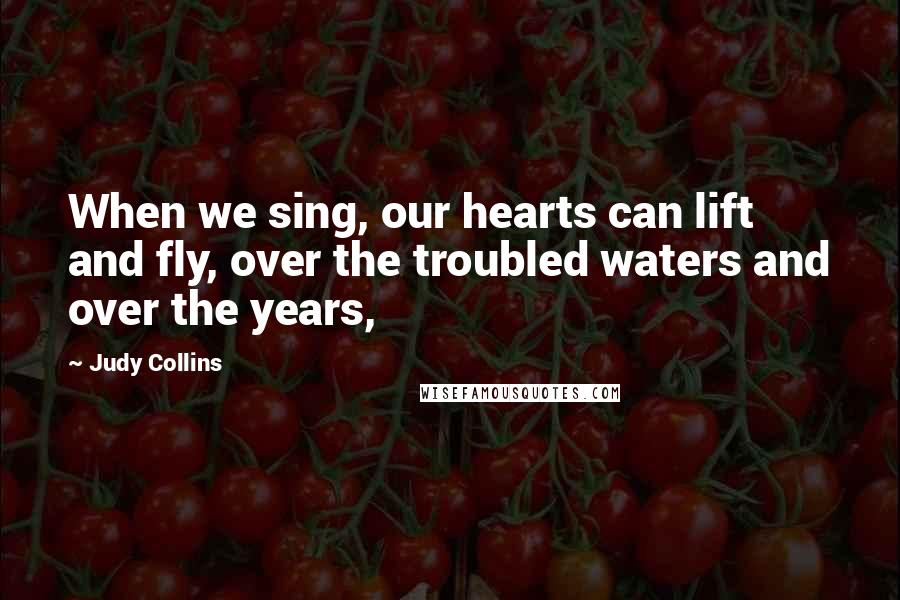 Judy Collins Quotes: When we sing, our hearts can lift and fly, over the troubled waters and over the years,