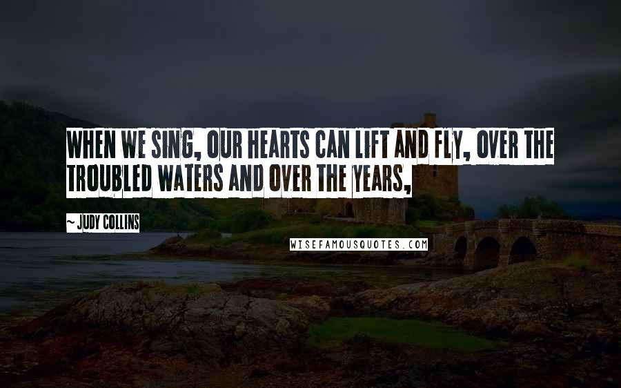 Judy Collins Quotes: When we sing, our hearts can lift and fly, over the troubled waters and over the years,