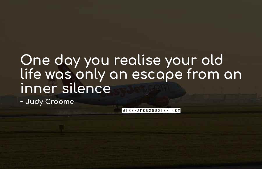 Judy Croome Quotes: One day you realise your old life was only an escape from an inner silence