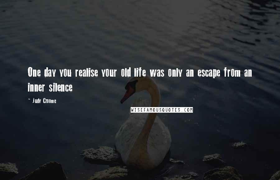 Judy Croome Quotes: One day you realise your old life was only an escape from an inner silence