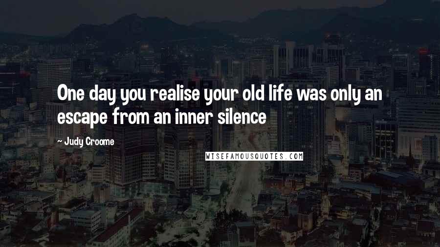 Judy Croome Quotes: One day you realise your old life was only an escape from an inner silence