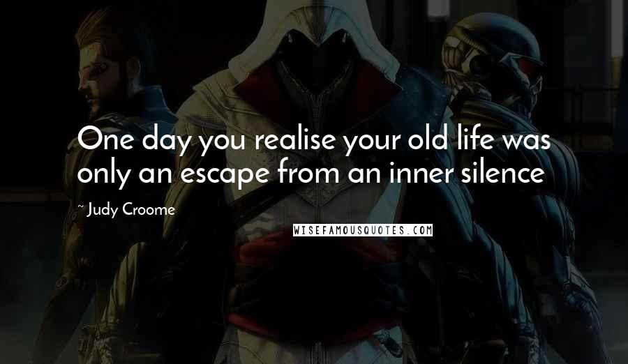 Judy Croome Quotes: One day you realise your old life was only an escape from an inner silence