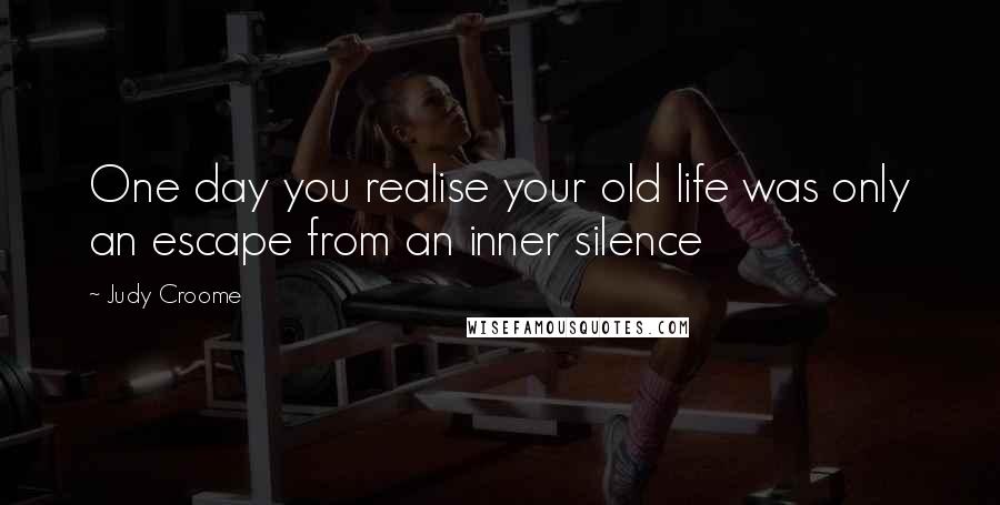 Judy Croome Quotes: One day you realise your old life was only an escape from an inner silence