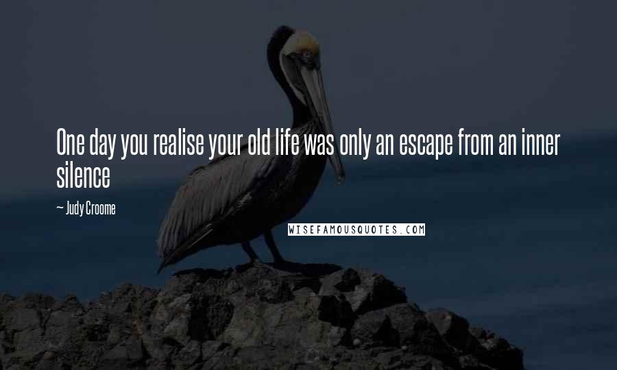 Judy Croome Quotes: One day you realise your old life was only an escape from an inner silence