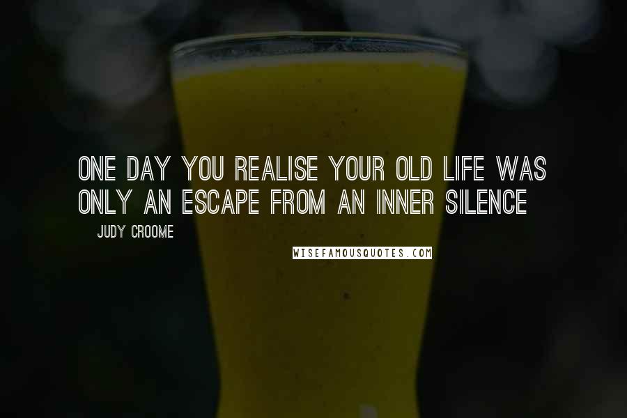 Judy Croome Quotes: One day you realise your old life was only an escape from an inner silence