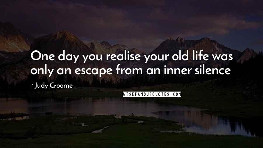 Judy Croome Quotes: One day you realise your old life was only an escape from an inner silence