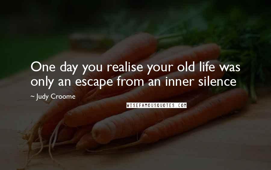 Judy Croome Quotes: One day you realise your old life was only an escape from an inner silence