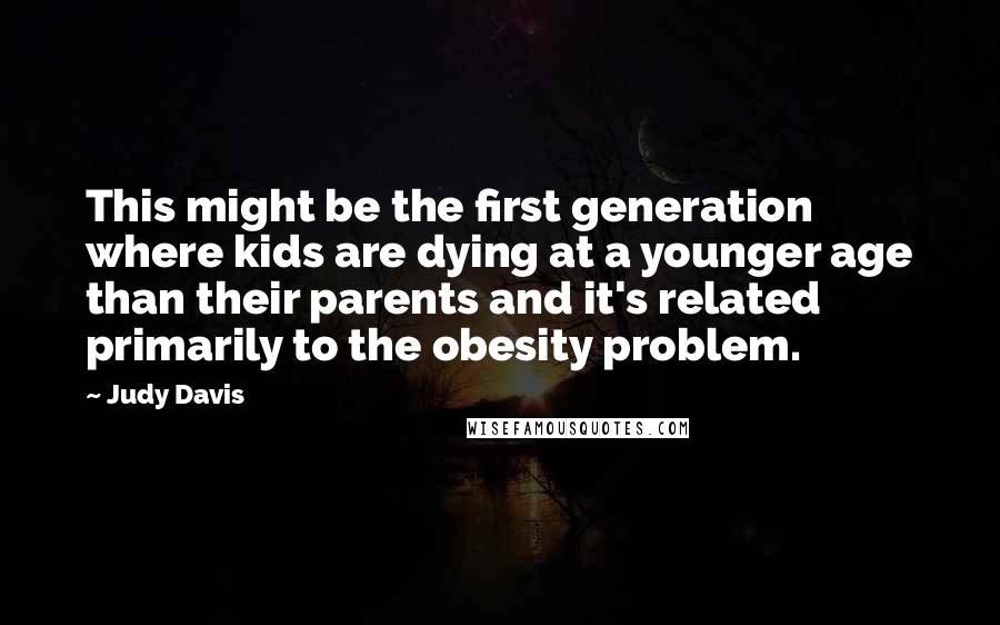 Judy Davis Quotes: This might be the first generation where kids are dying at a younger age than their parents and it's related primarily to the obesity problem.