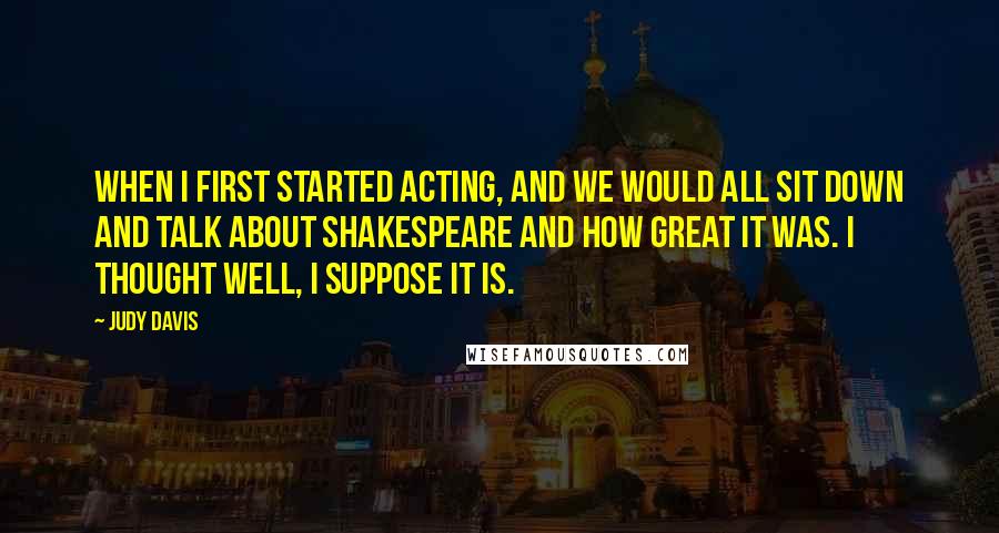 Judy Davis Quotes: When I first started acting, and we would all sit down and talk about Shakespeare and how great it was. I thought well, I suppose it is.