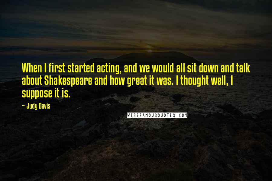 Judy Davis Quotes: When I first started acting, and we would all sit down and talk about Shakespeare and how great it was. I thought well, I suppose it is.