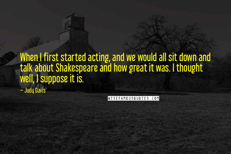 Judy Davis Quotes: When I first started acting, and we would all sit down and talk about Shakespeare and how great it was. I thought well, I suppose it is.