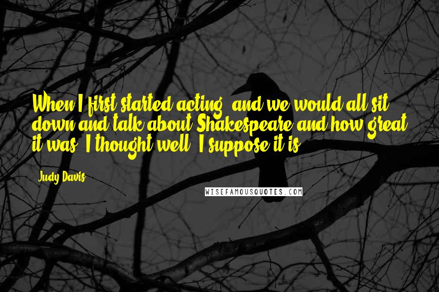 Judy Davis Quotes: When I first started acting, and we would all sit down and talk about Shakespeare and how great it was. I thought well, I suppose it is.