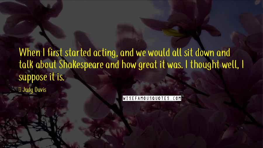 Judy Davis Quotes: When I first started acting, and we would all sit down and talk about Shakespeare and how great it was. I thought well, I suppose it is.