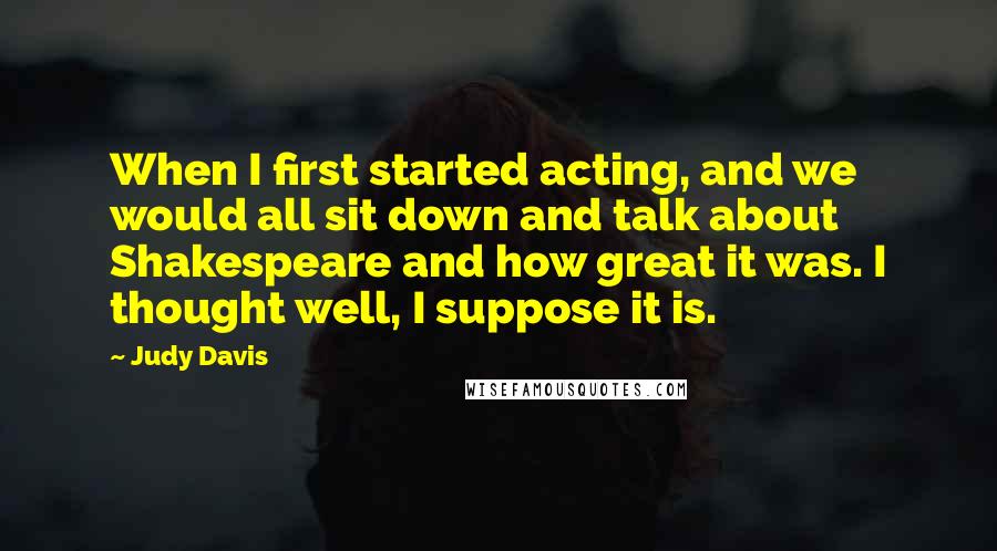 Judy Davis Quotes: When I first started acting, and we would all sit down and talk about Shakespeare and how great it was. I thought well, I suppose it is.