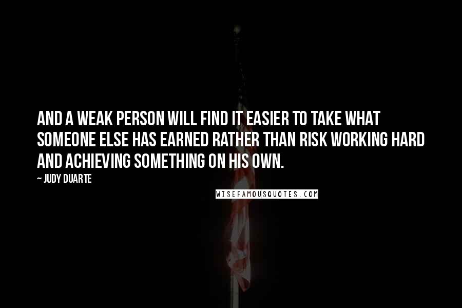 Judy Duarte Quotes: And a weak person will find it easier to take what someone else has earned rather than risk working hard and achieving something on his own.