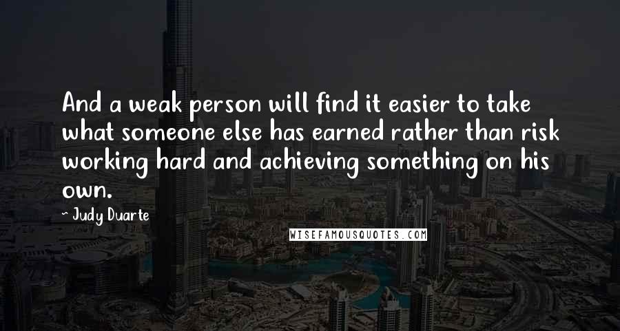 Judy Duarte Quotes: And a weak person will find it easier to take what someone else has earned rather than risk working hard and achieving something on his own.