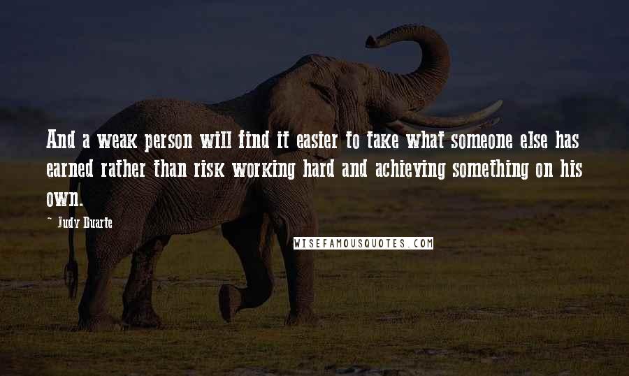 Judy Duarte Quotes: And a weak person will find it easier to take what someone else has earned rather than risk working hard and achieving something on his own.