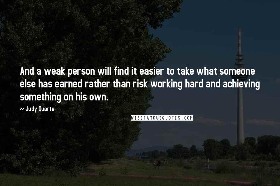 Judy Duarte Quotes: And a weak person will find it easier to take what someone else has earned rather than risk working hard and achieving something on his own.