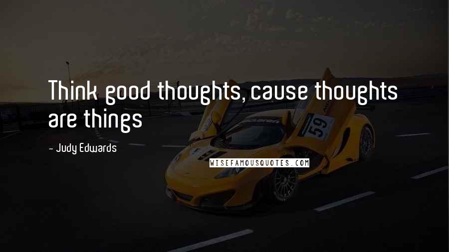 Judy Edwards Quotes: Think good thoughts, cause thoughts are things