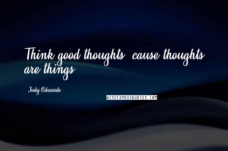 Judy Edwards Quotes: Think good thoughts, cause thoughts are things