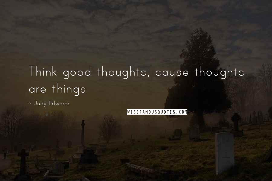 Judy Edwards Quotes: Think good thoughts, cause thoughts are things