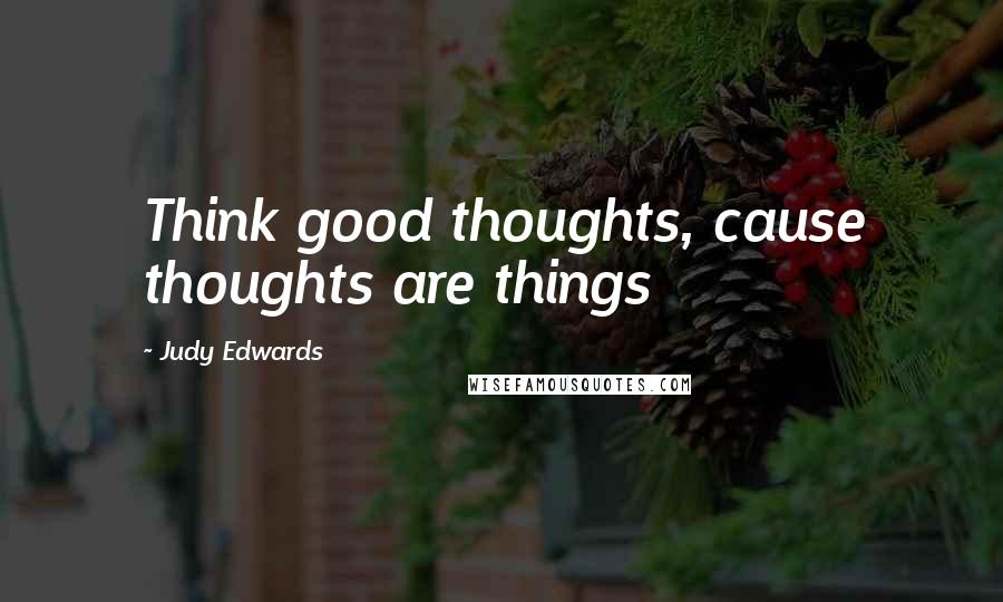 Judy Edwards Quotes: Think good thoughts, cause thoughts are things