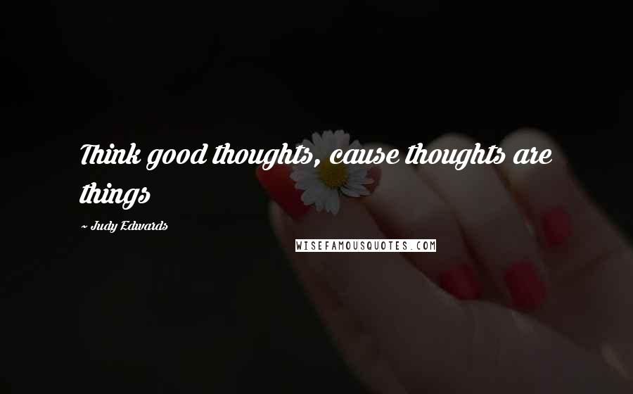 Judy Edwards Quotes: Think good thoughts, cause thoughts are things