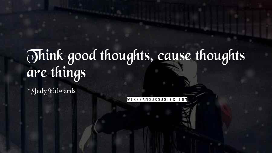 Judy Edwards Quotes: Think good thoughts, cause thoughts are things