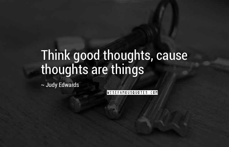 Judy Edwards Quotes: Think good thoughts, cause thoughts are things