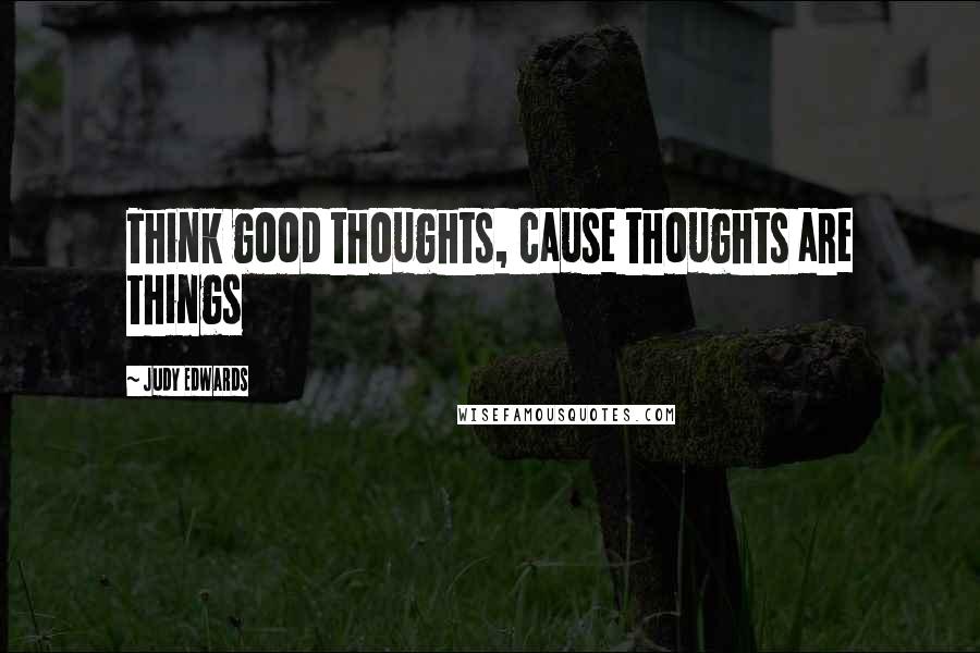 Judy Edwards Quotes: Think good thoughts, cause thoughts are things