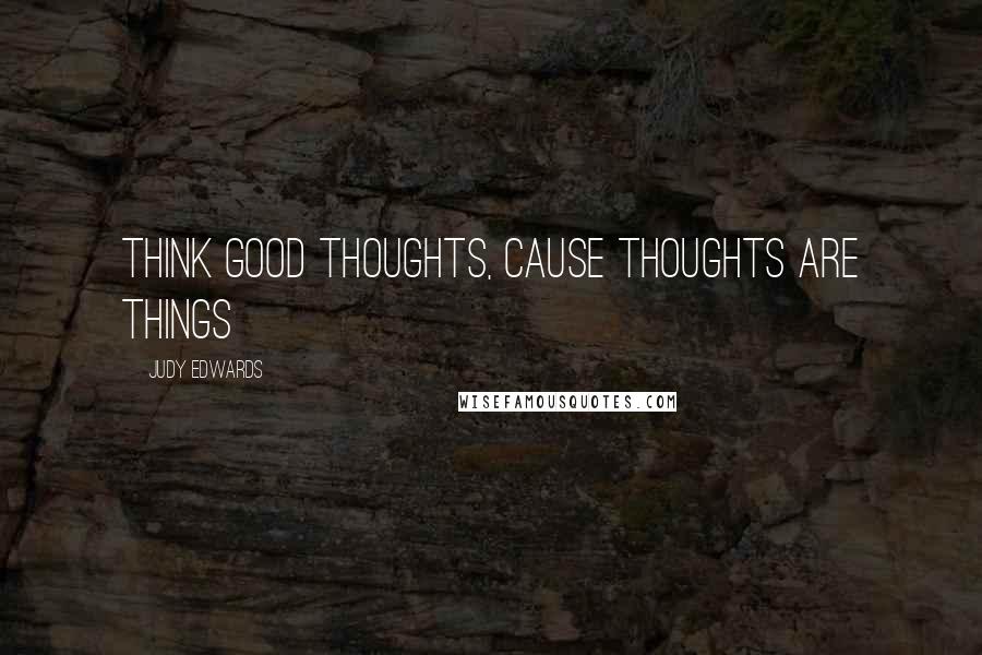 Judy Edwards Quotes: Think good thoughts, cause thoughts are things