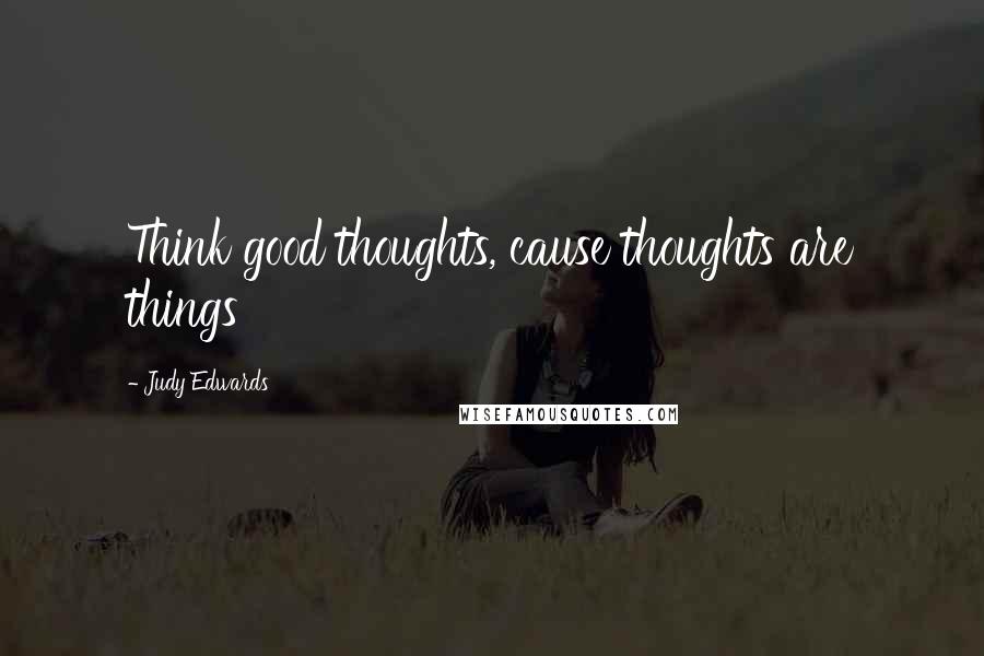 Judy Edwards Quotes: Think good thoughts, cause thoughts are things