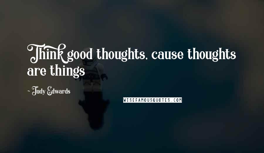 Judy Edwards Quotes: Think good thoughts, cause thoughts are things