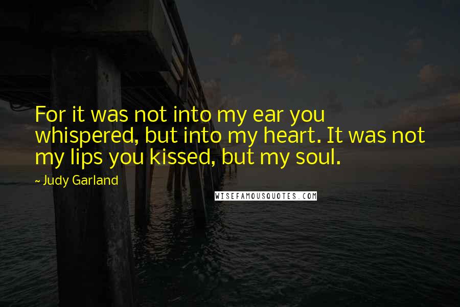 Judy Garland Quotes: For it was not into my ear you whispered, but into my heart. It was not my lips you kissed, but my soul.